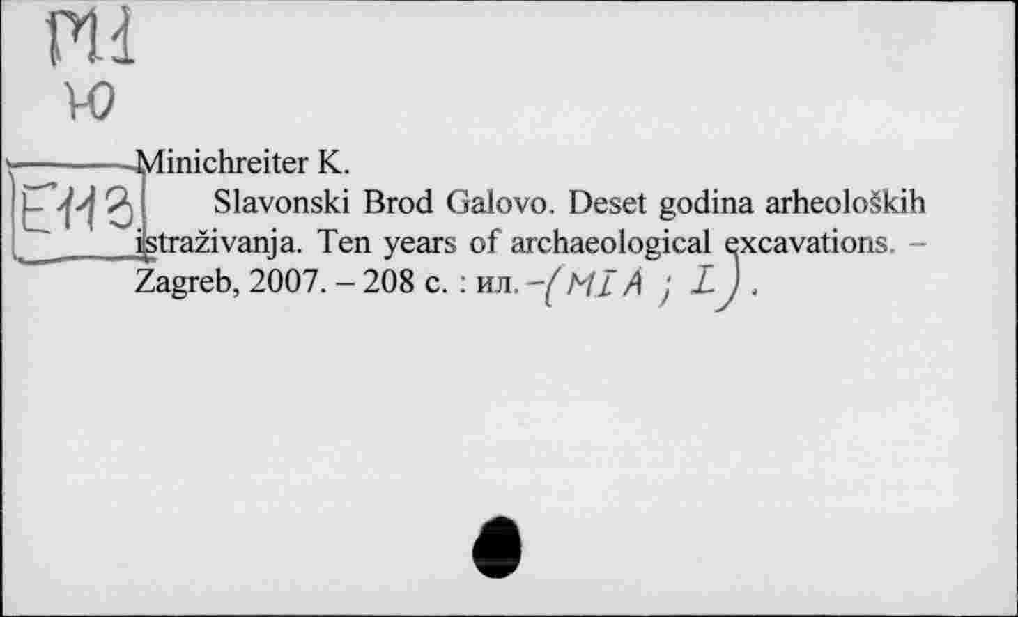 ﻿ПІ vo
-Minichreiter К.
L«3
Slavonski Brod Galovo. Deset godina arheoloskih
fctrazivanja. Ten years of archaeological excavations. -Zagreb, 2007. - 208 с. : ил. ML A } L-J .